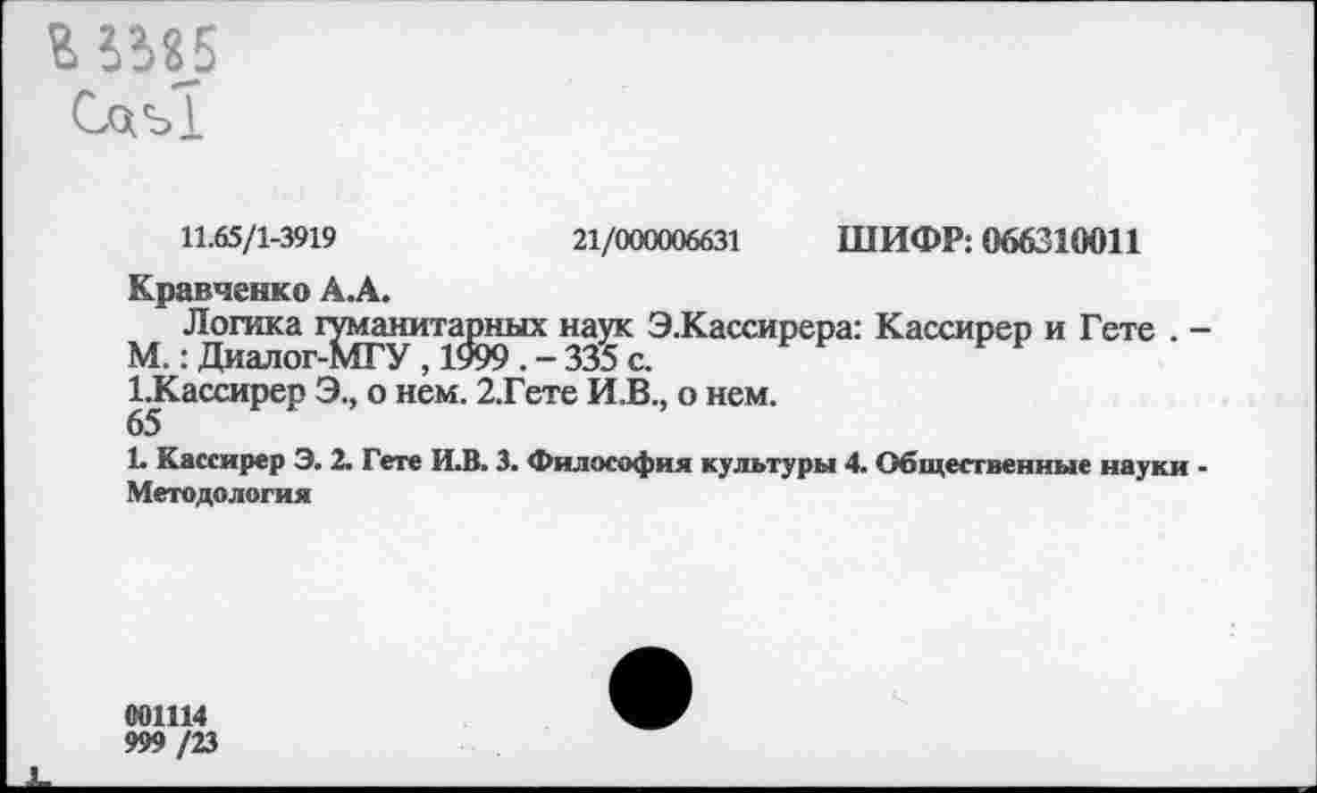 ﻿г ^«5
Слъ!
11.65/1-3919	21/000006631 ШИФР: 066310011
Кравченко А.А.
Логика гуманитарных наук Э.Кассирера: Кассирер и Гете . -М.: Диалог-МГУ , 1999 . - 335 с.
ГКассирер Э., о нем. 2.Гете И.В., о нем.
65
1. Кассирер Э. 2. Гете И.В. 3. Философия культуры 4. Общественные науки -Методология
001114
999 /23